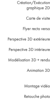 Création/Exécution graphique 2D Carte de visite Flyer recto verso Perspective 3D extérieure Perspective 3D intérieure Modélisation 3D + rendu Animation 3D Montage vidéo Retouche photo