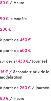 80 € / Heure 90 € le modèle 200 € à partir de 450 € à partir de 600 € sur devis (450 €/Journée) 15 € / Seconde + prix de la modélisation à partir de 250 € / journée 80 € / Heure